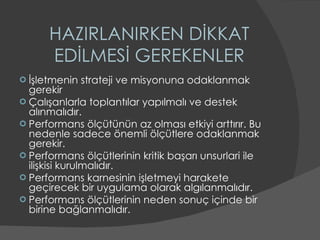 HAZIRLANIRKEN DİKKAT EDİLMESİ GEREKENLER İşletmenin strateji ve misyonuna odaklanmak gerekir Çalışanlarla toplantılar yapılmalı ve destek alınmalıdır. Performans ölçütünün az olması etkiyi arttırır. Bu nedenle sadece önemli ölçütlere odaklanmak gerekir. Performans ölçütlerinin kritik başarı unsurlari ile ilişkisi kurulmalıdır. Performans karnesinin işletmeyi harakete geçirecek bir uygulama olarak algılanmalıdır. Performans ölçütlerinin neden sonuç içinde bir birine bağlanmalıdır. 