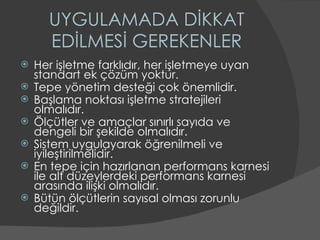 UYGULAMADA DİKKAT EDİLMESİ GEREKENLER Her işletme farklıdır, her işletmeye uyan standart ek çözüm yoktur. Tepe yönetim desteği çok önemlidir. Başlama noktası işletme stratejileri olmalıdır. Ölçütler ve amaçlar sınırlı sayıda ve dengeli bir şekilde olmalıdır. Sistem uygulayarak öğrenilmeli ve iyileştirilmelidir. En tepe için hazırlanan performans karnesi ile alt düzeylerdeki performans karnesi arasında ilişki olmalıdır. Bütün ölçütlerin sayısal olması zorunlu değildir.  