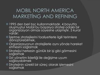 MOBIL NORTH AMERICA MARKETİNG AND REFINING 1995 den beri bsc kullanmaktadır. 4 boyutta oluşmuştur Mobil bu başarıya strateji odaklı bir organizasyon olması sayesine ulaşmıştır. 5 kural vardır: İşletme stratejilerini faaliyetlerle ilgili terimlere dönüştürebilmek, Organizasyonun stratejilerle aynı yönde hareket etmesini sağlamak  Stratejiyi herkesin günlük bir işi gibi görmesini sağlamak  Üst yönetim liderliği ile değişime uyum sağlayabilmek  Stratejinin sürekli bir süreç olarak işlemesini sağlamak  