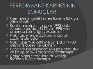 PERFORMANS KARNESİNİN SONUÇLARI Sermayenin getirisi oranı %6dan %16 ya yükselmiştir Karlılıkta rakiplerine göre 1993 deki sonuncu sıradan 1995 ve 1998 yılları arasında birinciliğe yükselmiştir Nakit giderlerde %20 oranında bir azalma olmuştur Nakit akışı Yıllık -500 milyon $ dan +700 milyon $ düzeyine çıkmıştır Kapasite kullanımında iyileşme olmuştur ve kayıplar %70 oranında azaltılmıştır Çalışanların stratejilere duyarlılığı %20den % 80 e çıkmıştır 