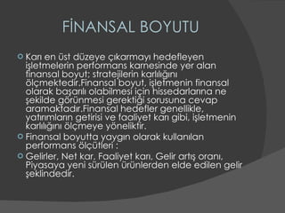 FİNANSAL BOYUTU Karı en üst düzeye çıkarmayı hedefleyen işletmelerin performans karnesinde yer alan finansal boyut; stratejilerin karlılığını ölçmektedir.Finansal boyut, işletmenin finansal olarak başarılı olabilmesi için hissedarlarına ne şekilde görünmesi gerektiği sorusuna cevap aramaktadır.Finansal hedefler genellikle, yatırımların getirisi ve faaliyet karı gibi, işletmenin karlılığını ölçmeye yöneliktir. Finansal boyutta yaygın olarak kullanılan performans ölçütleri : Gelirler, Net kar, Faaliyet karı, Gelir artış oranı, Piyasaya yeni sürülen ürünlerden elde edilen gelir şeklindedir. 