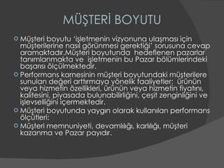 MÜŞTERİ BOYUTU Müşteri boyutu ‘işletmenin vizyonuna ulaşması için müşterilerine nasıl görünmesi gerektiği’ sorusuna cevap aramaktadır.Müşteri boyutunda  hedeflenen pazarlar tanımlanmakta ve  işletmenin bu Pazar bölümlerindeki başarısı ölçülmektedir. Performans karnesinin müşteri boyutundaki müşterilere sunulan değeri arttırmaya yönelik faaliyetler;  ürünün veya hizmetin özellikleri, ürünün veya hizmetin fiyatını, kalitesini, piyasada bulunabilirliğini, çeşit zenginliğini ve işlevselliğini içermektedir. Müşteri boyutunda yaygın olarak kullanılan performans ölçütleri: Müşteri memnuniyeti, devamlılığı, karlılığı, müşteri kazanma ve Pazar payıdır. 