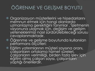 ÖĞRENME VE GELİŞME BOYUTU Organizasyon müşterilerini ve hissedarlarını memnun etmek için hangi alanlarda uzmanlaşma gerektiğini tanımlar .’İşletmenin vizyonuna ulaşmak için, değişim ve gelişim yeteneklerimizi nasıl sürdürülebileceği sorusu cevaplanmaktadır. Öğrenme ve gelişme boyutunda kullanılan performans ölçütleri: Eğitim yatırımlarının müşteri sayısına oranı, çalışanların ortalama hizmet süreleri, çalışanların verimliliği, birden fazla işlev için eğitim almış çalışan sayısı, çalışanların yaptığı önerilerdir. 