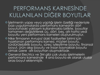 PERFORMANS KARNESİNDE KULLANILAN DİĞER BOYUTLAR İşletmenin yapısı veya yaptığı işlerin özelliği nedeniyle bazı uygulamalarda performans karnesinin dört boyutundaki yaklaşım kullanılmakla birlikte, boyutlar tamamen değiştirilerek üç, dört, beş, altı hatta yedi boyutlu yeni performans karneleri oluşturulmuştur. Nike firmasının Avrupa’daki faaliyetler birimi için hazırlanan performans karnesi, müşteri boyutu, sürdürülebilirlik boyutu, süreç iyileştirme boyutu, finansal boyut, ürün akışı boyutu ve insan kaynakları boyutu olmak üzere  altı boyuttan oluşmaktadır. General Electrics ve 3M gibi çok uluslu işletmelerin performans karnesinde  4 ana boyuta ek olarak uluslar arası boyut eklenmiştir. 