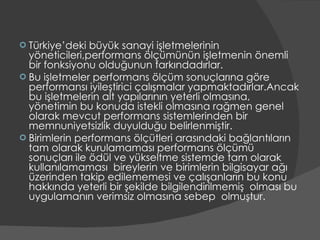 Türkiye’deki büyük sanayi işletmelerinin yöneticileri,performans ölçümünün işletmenin önemli bir fonksiyonu olduğunun farkındadırlar. Bu işletmeler performans ölçüm sonuçlarına göre performansı iyileştirici çalışmalar yapmaktadırlar.Ancak bu işletmelerin alt yapılarının yeterli olmasına, yönetimin bu konuda istekli olmasına rağmen genel olarak mevcut performans sistemlerinden bir memnuniyetsizlik duyulduğu belirlenmiştir. Birimlerin performans ölçütleri arasındaki bağlantıların tam olarak kurulamaması performans ölçümü  sonuçları ile ödül ve yükseltme sistemde tam olarak kullanılamaması  bireylerin ve birimlerin bilgisayar ağı üzerinden takip edilememesi ve çalışanların bu konu hakkında yeterli bir şekilde bilgilendirilmemiş  olması bu uygulamanın verimsiz olmasına sebep  olmuştur. 