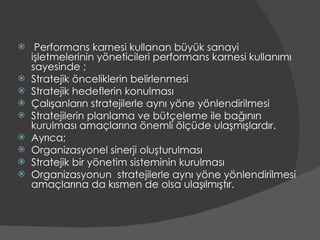 Performans karnesi kullanan büyük sanayi işletmelerinin yöneticileri performans karnesi kullanımı sayesinde ; Stratejik önceliklerin belirlenmesi Stratejik hedeflerin konulması Çalışanların stratejilerle aynı yöne yönlendirilmesi Stratejilerin planlama ve bütçeleme ile bağının kurulması amaçlarına önemli ölçüde ulaşmışlardır. Ayrıca; Organizasyonel sinerji oluşturulması  Stratejik bir yönetim sisteminin kurulması  Organizasyonun  stratejilerle aynı yöne yönlendirilmesi amaçlarına da kısmen de olsa ulaşılmıştır. 