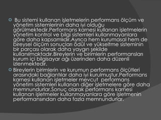 Bu sistemi kullanan işletmelerin performans ölçüm ve yönetim sistemlerinin daha iyi olduğu görülmektedir.Performans karnesi kullanan işletmelerin yönetim kontrol ve bilgi sistemleri kullanmayanlara göre daha kapsamlıdır.Ayrıca hem kurumasal hem de bireysel ölçüm sonuçları ödül ve yükseltme sisteminin bir parçası olarak daha yaygın şekilde kullanılmaktadır.Bireylerin ve birimlerin performansları kurum içi bilgisayar ağı üzerinden daha düzenli izlenmektedir. Bireylerin birimlerin ve kurumun performans ölçütleri arasındaki bağlantılar daha iyi kurulmuştur.Performans karnesi kullanan işletmeler mevcut  performans yönetim sistemleri kullanan diğer işletmelere göre daha memnundurlar.Sonuç olarak performans karnesi kullanan işletmeler kullanmayanlara göre işletmenin performansından daha fazla memnundurlar. 