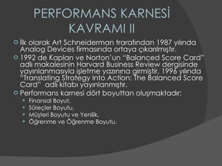 PERFORMANS KARNESİ KAVRAMI II İlk olarak Art Schneiderman trarafından 1987 yılında Analog Devices firmasında ortaya çıkarılmıştır. 1992 de Kaplan ve Norton’un “Balanced Score Card” adlı makalesinin Harvard Business Review dergisinde yayınlanmasıyla işletme yazınına girmiştir. 1996 yılında “Translating Strategy Into Action: The Balanced Score Card”  adlı kitabı yayınlanmıştır.  Performans karnesi dört boyuttan oluşmaktadır: Finansal Boyut, Süreçler Boyutu, Müşteri Boyutu ve Yenilik,  Öğrenme ve Öğrenme Boyutu.  