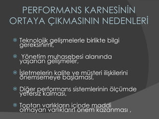 PERFORMANS KARNESİNİN ORTAYA ÇIKMASININ NEDENLERİ Teknolojik gelişmelerle birlikte bilgi gereksinimi, Yönetim muhasebesi alanında yaşanan gelişmeler, İşletmelerin kalite ve müşteri ilişkilerini önemsemeye başlaması, Diğer performans sistemlerinin ölçümde yetersiz kalması, Toptan varlıkların içinde maddi olmayan varlıkların önem kazanması , 