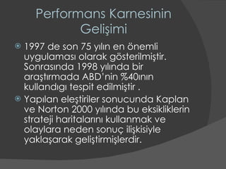 Performans Karnesinin Gelişimi 1997 de son 75 yılın en önemli uygulaması olarak gösterilmiştir. Sonrasında 1998 yılında bir araştırmada ABD’nin %40ının kullandıgı tespit edilmiştir . Yapılan eleştiriler sonucunda Kaplan ve Norton 2000 yılında bu eksikliklerin strateji haritalarını kullanmak ve olaylara neden sonuç ilişkisiyle yaklaşarak geliştirmişlerdir.  
