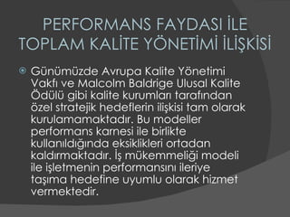 PERFORMANS FAYDASI İLE TOPLAM KALİTE YÖNETİMİ İLİŞKİSİ Günümüzde Avrupa Kalite Yönetimi Vakfı ve Malcolm Baldrige Ulusal Kalite Ödülü gibi kalite kurumları tarafından özel stratejik hedeflerin ilişkisi tam olarak kurulamamaktadır. Bu modeller performans karnesi ile birlikte kullanıldığında eksiklikleri ortadan kaldırmaktadır. İş mükemmeliği modeli ile işletmenin performansını ileriye taşıma hedefine uyumlu olarak hizmet vermektedir.  