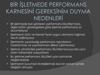 BİR İŞLETMEDE PERFORMANS KARNESİNİ GEREKSİNİM DUYMA NEDENLERİ Bir işletmede karı gösteren performans ölçütleri hariç, diğer bütün göstergelere göre işletme performansı iyi durumdaysa İşletmenin ürün ve hizmet fiyatı uygun olamsına rağman tercih edilmiyorsa  İşletmenin yayınladığı performans raporlarının hazırlanması ve yayınlanması dikkat çekmiyorsa İşletme yöneticileri performans ölçütleri konusunda uzun süren tartışmalar yaşıyorlarsa Bu işletme performans ölçütleri uzun zamandır değişmediyse  İşletmenin kurumsal stratejilerinde kısa bir zaman içinde değişim olmuşsa 