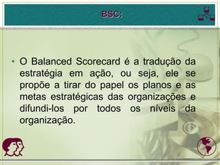 BSC:                    

• O Balanced Scorecard é a tradução da
  estratégia em ação, ou seja, ele se
  propõe a tirar do papel os planos e as
  metas estratégicas das organizações e
  difundi-los por todos os níveis da
  organização.

                                          
 