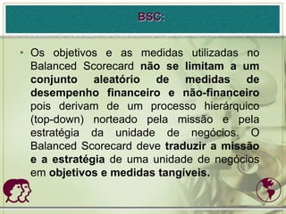 BSC:


• Os objetivos e as medidas utilizadas no
  Balanced Scorecard não se limitam a um
  conjunto aleatório de medidas de
  desempenho financeiro e não-financeiro
  pois derivam de um processo hierárquico
  (top-down) norteado pela missão e pela
  estratégia da unidade de negócios. O
  Balanced Scorecard deve traduzir a missão
  e a estratégia de uma unidade de negócios
  em objetivos e medidas tangíveis.
                                         
 