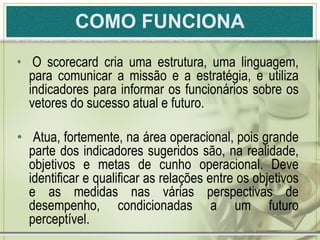 COMO FUNCIONA
• O scorecard cria uma estrutura, uma linguagem,
  para comunicar a missão e a estratégia, e utiliza
  indicadores para informar os funcionários sobre os
  vetores do sucesso atual e futuro.

• Atua, fortemente, na área operacional, pois grande
  parte dos indicadores sugeridos são, na realidade,
  objetivos e metas de cunho operacional. Deve
  identificar e qualificar as relações entre os objetivos
  e as medidas nas várias perspectivas de
  desempenho, condicionadas a um futuro
  perceptível.
 