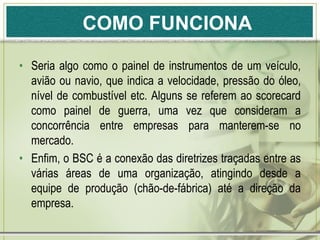 COMO FUNCIONA

• Seria algo como o painel de instrumentos de um veículo,
  avião ou navio, que indica a velocidade, pressão do óleo,
  nível de combustível etc. Alguns se referem ao scorecard
  como painel de guerra, uma vez que consideram a
  concorrência entre empresas para manterem-se no
  mercado.
• Enfim, o BSC é a conexão das diretrizes traçadas entre as
  várias áreas de uma organização, atingindo desde a
  equipe de produção (chão-de-fábrica) até a direção da
  empresa.
 