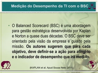 Medição do Desempenho da TI com o BSC          

• O Balanced Scorecard (BSC) é uma abordagem
  para gestão estratégica desenvolvida por Kaplan
  e Norton a quase duas décadas. O BSC deve ser
  orientado pela visão da empresa e guiado pela
  missão. Os autores sugerem que para cada
  objetivo, deve definir-se a ação para atingi-lo
  e o indicador de desempenho que irá medi-lo.

           (KAPLAN et al. Apud Sousa Neto 2011)   
 