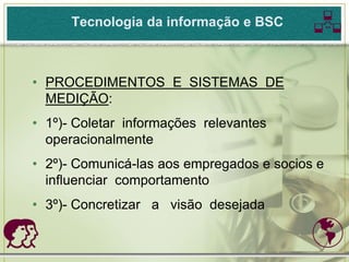 Tecnologia da informação e BSC       
• PROCEDIMENTOS E SISTEMAS DE
  MEDIÇÃO:
• 1º)- Coletar informações relevantes
  operacionalmente
• 2º)- Comunicá-las aos empregados e socios e
  influenciar comportamento
• 3º)- Concretizar a visão desejada

                                          
 