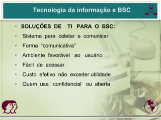 Tecnologia da informação e BSC    
• SOLUÇÕES DE          TI PARA O BSC:
•   Sistema para coletar e comunicar
•   Forma “comunicativa”
•   Ambiente favorável ao usuário
•   Fácil de acessar
•   Custo efetivo não exceder utilidade
•   Quem usa : confidencial ou aberta



                                         
 