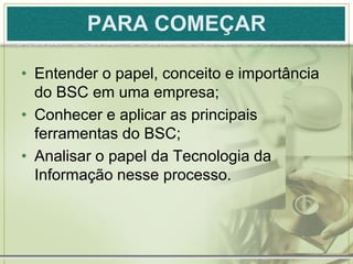 PARA COMEÇAR

• Entender o papel, conceito e importância
  do BSC em uma empresa;
• Conhecer e aplicar as principais
  ferramentas do BSC;
• Analisar o papel da Tecnologia da
  Informação nesse processo.
 