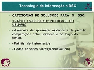 Tecnologia da informação e BSC            
• CATEGORIAS DE SOLUÇÕES PARA O             BSC:
• 1º- NÍVEL ( MAIS BAIXO): INTERFACE DO
  USUÁRIO
• - A maneira de apresentar os dados e de permitir
  comparações entre unidades e ao longo do
  tempo.
• - Painéis de instrumentos
• - Dados de várias fontes(manual/autom)



                                               
 