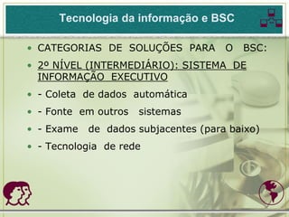 Tecnologia da informação e BSC        
• CATEGORIAS DE SOLUÇÕES PARA         O   BSC:
• 2º NÍVEL (INTERMEDIÁRIO): SISTEMA DE
  INFORMAÇÃO EXECUTIVO
• - Coleta de dados automática
• - Fonte em outros   sistemas
• - Exame   de dados subjacentes (para baixo)
• - Tecnologia de rede




                                           
 