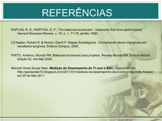 REFERÊNCIAS
KAPLAN, R. S.; NORTON, D. P.; The balanced scorecard – measures that drive performance.
   Harvard Business Review, v. 70, n. 1, 71-79, jan/fev 1992.

[1] Kaplan, Robert S. & Norton, David P. Mapas Estratégicos : Convertendo ativos intangíveis em
     resutlados tangíveis. Editora Campus, 2004.

PINTO, Américo. Mundo PM. Balanced scorecard para projetos. Revista Mundo PM. Editora Mundo.
   Edição 02. Abr-Mai 2005.

Manoel Veras Sousa Neto. Medição do Desempenho da TI com o BSC, Disponível em:
   http://gestaodati10.blogspot.com/2011/01/medicao-do-desempenho-da-ti-com-o-bsc.html Acesso
   em:30 de Mar,2011
 