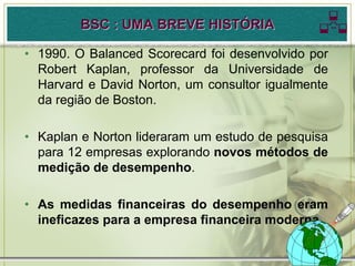 BSC : UMA BREVE HISTÓRIA              
• 1990. O Balanced Scorecard foi desenvolvido por
  Robert Kaplan, professor da Universidade de
  Harvard e David Norton, um consultor igualmente
  da região de Boston.

• Kaplan e Norton lideraram um estudo de pesquisa
  para 12 empresas explorando novos métodos de
  medição de desempenho.

• As medidas financeiras do desempenho eram
  ineficazes para a empresa financeira moderna.
 