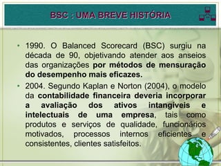 BSC : UMA BREVE HISTÓRIA             
• 1990. O Balanced Scorecard (BSC) surgiu na
  década de 90, objetivando atender aos anseios
  das organizações por métodos de mensuração
  do desempenho mais eficazes.
• 2004. Segundo Kaplan e Norton (2004), o modelo
  da contabilidade financeira deveria incorporar
  a avaliação dos ativos intangíveis e
  intelectuais de uma empresa, tais como
  produtos e serviços de qualidade, funcionários
  motivados, processos internos eficientes e
  consistentes, clientes satisfeitos.
 
