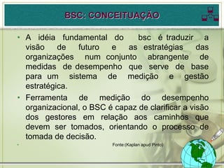 BSC: CONCEITUAÇÃO                        
• A idéia fundamental do        bsc é traduzir a
  visão    de   futuro   e   as estratégias       das
  organizações num conjunto abrangente de
  medidas de desempenho que serve de base
  para um sistema de medição e gestão
  estratégica.
• Ferramenta de medição do desempenho
  organizacional, o BSC é capaz de clarificar a visão
  dos gestores em relação aos caminhos que
  devem ser tomados, orientando o processo de
  tomada de decisão.
•                         Fonte:(Kaplan apud Pinto)
 