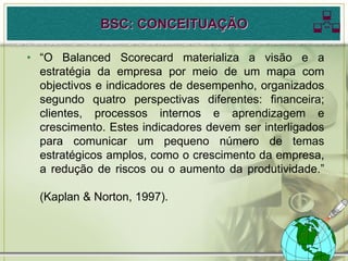 BSC: CONCEITUAÇÃO                      
• “O Balanced Scorecard materializa a visão e a
  estratégia da empresa por meio de um mapa com
  objectivos e indicadores de desempenho, organizados
  segundo quatro perspectivas diferentes: financeira;
  clientes, processos internos e aprendizagem e
  crescimento. Estes indicadores devem ser interligados
  para comunicar um pequeno número de temas
  estratégicos amplos, como o crescimento da empresa,
  a redução de riscos ou o aumento da produtividade.”

  (Kaplan & Norton, 1997).
 