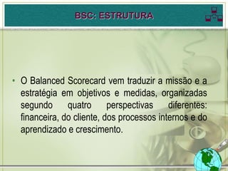 BSC: ESTRUTURA                     

• O Balanced Scorecard vem traduzir a missão e a
  estratégia em objetivos e medidas, organizadas
  segundo quatro perspectivas diferentes:
  financeira, do cliente, dos processos internos e do
  aprendizado e crescimento.
 