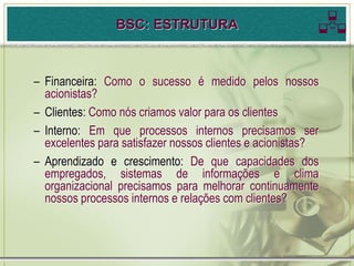 BSC: ESTRUTURA                           
– Financeira: Como o sucesso é medido pelos nossos
  acionistas?
– Clientes: Como nós criamos valor para os clientes
– Interno: Em que processos internos precisamos ser
  excelentes para satisfazer nossos clientes e acionistas?
– Aprendizado e crescimento: De que capacidades dos
  empregados, sistemas de informações e clima
  organizacional precisamos para melhorar continuamente
  nossos processos internos e relações com clientes?
 