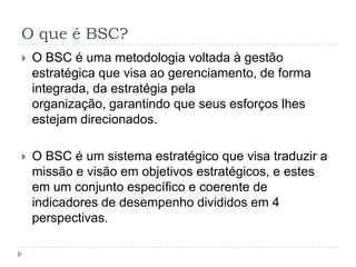 O que é BSC?O BSC é uma metodologia voltada à gestão estratégica que visa ao gerenciamento, de forma integrada, da estratégia pela organização, garantindo que seus esforços lhes estejam direcionados.O BSC é um sistema estratégico que visa traduzir a missão e visão em objetivos estratégicos, e estes em um conjunto específico e coerente de indicadores de desempenho divididos em 4 perspectivas.
