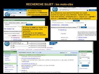 RECHERCHE SUJET : les mots-clés

      1/ Certaines bases
       disposent d'un thésaurus      4/ Le thésaurus vous permet d'accéder aux sujets
      que vous pouvez consulter      proches du sujet qui vous intéresse : termes associés
                                     mais aussi termes « employés pour ». Cliquez sur « ajouter »
                                     puis sur « rechercher » afin de lancer votre recherche




2/ Entrez le sujet sur lequel vous
souhaitez faire porter votre
recherche.
3/ Cochez la ou les case(s)
pertinentes parmi les résultats
proposés.
 