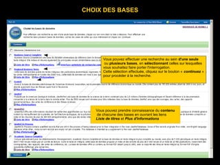 CHOIX DES BASES




                     Vous pouvez effectuer une recherche au sein d'une seule
                      ou plusieurs bases, en sélectionnant celles sur lesquelles
                     vous souhaitez faire porter l'interrogation.
Les indications sont contenues dans des étiquettes couleur « jaune guide ».
Le texte est en noir. Pour mettre un élément en valeur, le bouton « continuez »
                     Cette sélection effectuée, cliquez sur
on peut utiliser les pour procéder à les italiques, le gras.
                     MAJUSCULES, la recherche.
Le souligné est réservé aux liens hypertextes.


         Copie d'écran



              Vous pouvez prendre connaissance du contenu
              de chacune des bases en ouvrant les liens
              Liste de titres et Plus d'informations
 