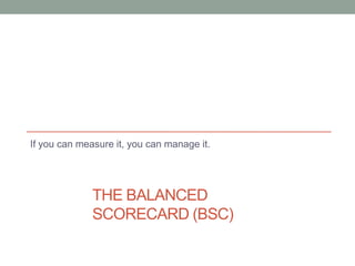 THE BALANCED
SCORECARD (BSC)
If you can measure it, you can manage it.
 