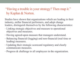 “Having a trouble in your strategy? Then map it.”
by Kaplan & Norton.
Studies have shown that organizations which are leading in their
industry, stellar financial performers, and adept change
leaders, distinguish themselves by the following characteristics:
• Linking strategic objectives and measure to operational
objectives and measures.
• Having agreed-upon measure that managers understand.
• Balancing financial (logging) and non-financial (real time or
leading) measures.
• Updating their strategic scorecard regulatory and clearly
communicate measures.
• Progress & challenge to all employees in the organization.
 