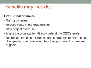 Benefits may include:
First: Direct financial.
• Gain grow sales.
• Reduce costs in the organization.
• Stop project overruns.
• Aligns the organization directly behind the CEO's goals.
• Decreases the time it takes to create strategic or operational
changes by communicating the changes through a new set
of goals.
 