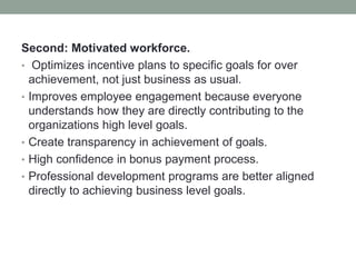 Second: Motivated workforce.
• Optimizes incentive plans to specific goals for over
achievement, not just business as usual.
• Improves employee engagement because everyone
understands how they are directly contributing to the
organizations high level goals.
• Create transparency in achievement of goals.
• High confidence in bonus payment process.
• Professional development programs are better aligned
directly to achieving business level goals.
 