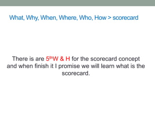 What, Why, When, Where, Who, How > scorecard
There is are 5thW & H for the scorecard concept
and when finish it I promise we will learn what is the
scorecard.
 