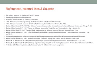 References, external links & Sources
• The balance scorecard for Kaplan and David P. Norton.
• Balanced Scorecard by Yodhia Antariksa.
• Scorecard Training Module by Frank G. Adler, Ph.D.
• 2GC Balanced Scorecard Usage Survey, "FAQ Answer: What is the Balanced Scorecard?“
• "The Balanced Scorecard - Measures that Drive Performance", Harvard Business Review, Feb. 1992.
• Kaplan R S and Norton D P (1992) "The Balanced Scorecard: measures that drive performance", Harvard Business Review Jan – Feb pp. 71–80.
• Kaplan R S and Norton D P (1993) "Putting the Balanced Scorecard to Work", Harvard Business Review Sep – Oct pp2–16.
• Kaplan R S and Klein N (1995) "Chemical Bank: Implementing the Balanced Scorecard" Harvard Business School Press
• Kaplan R S and Norton D P (1996) "Using the Balanced Scorecard as a strategic management system", Harvard Business Review Jan – Feb
pp. 75–85.
• Performance managements, balances scorecard and performance measurements and Building & Implementing a Balanced Scorecard
• Kaplan R S and Norton D P (1996) "Balanced Scorecard: Translating Strategy into Action" Harvard Business School Press
• Kaplan, R. S., & Norton, D. P. (2004). Measuring the strategic readiness of intangible assets. Harvard Business Review, 82(2): 52-63.
• Kaplan, R. S., & Norton, D. P. (2004). Strategy maps: Converting intangible assets into tangible outcomes. Boston: Harvard Business School Press.
• A Handbook for Measuring Employee Performance, by the US Office of Personnel Management.
 