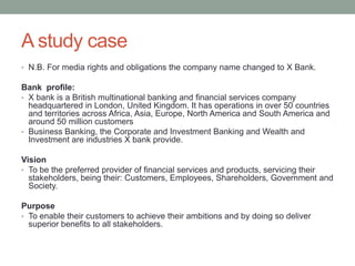 A study case
• N.B. For media rights and obligations the company name changed to X Bank.
Bank profile:
• X bank is a British multinational banking and financial services company
headquartered in London, United Kingdom. It has operations in over 50 countries
and territories across Africa, Asia, Europe, North America and South America and
around 50 million customers
• Business Banking, the Corporate and Investment Banking and Wealth and
Investment are industries X bank provide.
Vision
• To be the preferred provider of financial services and products, servicing their
stakeholders, being their: Customers, Employees, Shareholders, Government and
Society.
Purpose
• To enable their customers to achieve their ambitions and by doing so deliver
superior benefits to all stakeholders.
 