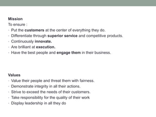 Mission
To ensure :
• Put the customers at the center of everything they do.
• Differentiate through superior service and competitive products.
• Continuously innovate.
• Are brilliant at execution.
• Have the best people and engage them in their business.
Values
• Value their people and threat them with fairness.
• Demonstrate integrity in all their actions.
• Strive to exceed the needs of their customers.
• Take responsibility for the quality of their work
• Display leadership in all they do
 