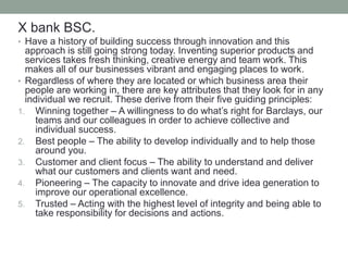 X bank BSC.
• Have a history of building success through innovation and this
approach is still going strong today. Inventing superior products and
services takes fresh thinking, creative energy and team work. This
makes all of our businesses vibrant and engaging places to work.
• Regardless of where they are located or which business area their
people are working in, there are key attributes that they look for in any
individual we recruit. These derive from their five guiding principles:
1. Winning together – A willingness to do what’s right for Barclays, our
teams and our colleagues in order to achieve collective and
individual success.
2. Best people – The ability to develop individually and to help those
around you.
3. Customer and client focus – The ability to understand and deliver
what our customers and clients want and need.
4. Pioneering – The capacity to innovate and drive idea generation to
improve our operational excellence.
5. Trusted – Acting with the highest level of integrity and being able to
take responsibility for decisions and actions.
 