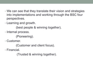 • We can see that they translate their vision and strategies
into implementations and working through the BSC four
perspectives.
• Learning and growth.
(best people & winning together).
• Internal process.
(Pioneering).
• Customer.
(Customer and client focus).
• Financial.
(Trusted & winning together).
 