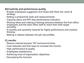 B)Creativity and performance quality.
• Enable employees suggestion and share with them the vision &
strategy.
• Setting a productivity tools and measurements.
• Capacity plans and KPI (key performance indicator).
• Sharing ideas and making a hearing sessions between the front office
employees and the back office staff to reach their both target
smoothly.
• A monthly and quarterly rewards for highly performance and creative
thinking.
• Making a rotation between the job role profiles.
C) results:
• Reduce internal process TAT (turnaround time).
• Cost reduction and find ways to increase the income.
• High performance & quality.
• Employees satisfactions.
• Achieving most of organization objectives.
• Decreasing the turnover.
 
