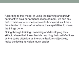 According to this model of using the learning and growth
perspective as a performance measurement, we can say
that it makes a lot of measurements homework as it draw
the attention to the staff who have the capabilities to make
the things done.
Going through training / coaching and developing their
skills to share their ideas beside reaching their satisfactions
as the same attention as the organization’s objectives,
make achieving its vision much easier.
 