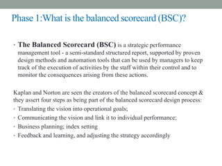 Phase 1:What is the balanced scorecard (BSC)?
• The Balanced Scorecard (BSC) is a strategic performance
management tool - a semi-standard structured report, supported by proven
design methods and automation tools that can be used by managers to keep
track of the execution of activities by the staff within their control and to
monitor the consequences arising from these actions.
Kaplan and Norton are seen the creators of the balanced scorecard concept &
they assert four steps as being part of the balanced scorecard design process:
• Translating the vision into operational goals;
• Communicating the vision and link it to individual performance;
• Business planning; index setting
• Feedback and learning, and adjusting the strategy accordingly
 