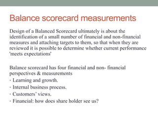 Balance scorecard measurements
Design of a Balanced Scorecard ultimately is about the
identification of a small number of financial and non-financial
measures and attaching targets to them, so that when they are
reviewed it is possible to determine whether current performance
'meets expectations'
Balance scorecard has four financial and non- financial
perspectives & measurements
• Learning and growth.
• Internal business process.
• Customers‟ views.
• Financial: how does share holder see us?
 